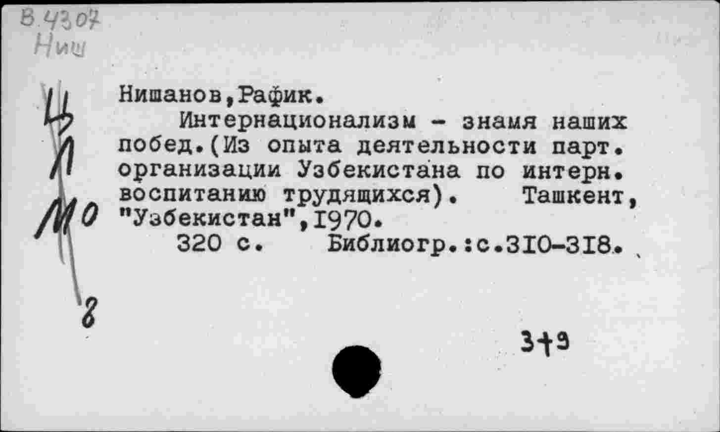 ﻿вЧЪо?
Нищ
Нишанов,Рафик.
Интернационализм - знамя наших побед.(Из опыта деятельности парт, организации Узбекистана по интерн, воспитанию трудящихся). Ташкент, "Узбекистан'*, 1970.
320 с. Библиогр.:с.310-318.
И*